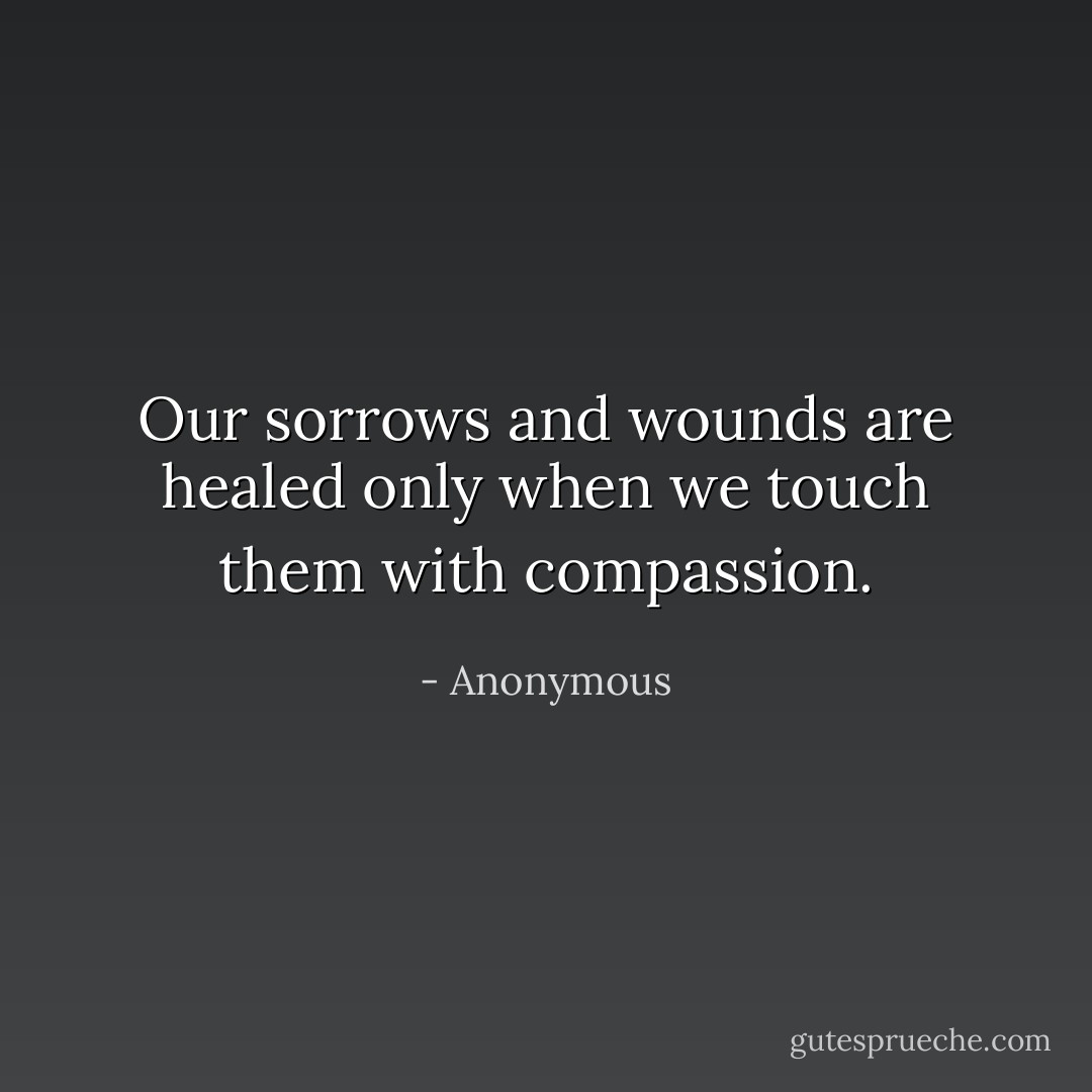 Our sorrows and wounds are healed only when we touch them with compassion. - Anonymous
