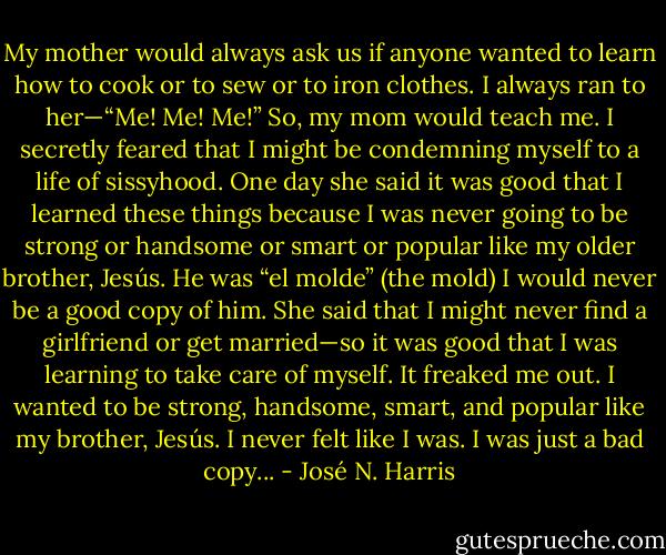 My mother would always ask us if anyone wanted to learn how to cook or to sew or to iron clothes. I always ran to her—“Me! Me! Me!” So, my mom would teach me. I secretly feared that I might be condemning myself to a life of sissyhood. One day she said it was good that I learned these things because I was never going to be strong or handsome or smart or popular like my older brother, Jesús. He was “el molde” (the mold) I would never be a good copy of him. She said that I might never find a girlfriend or get married—so it was good that I was learning to take care of myself. It freaked me out. I wanted to be strong, handsome, smart, and popular like my brother, Jesús. I never felt like I was. I was just a bad copy... - José N. Harris