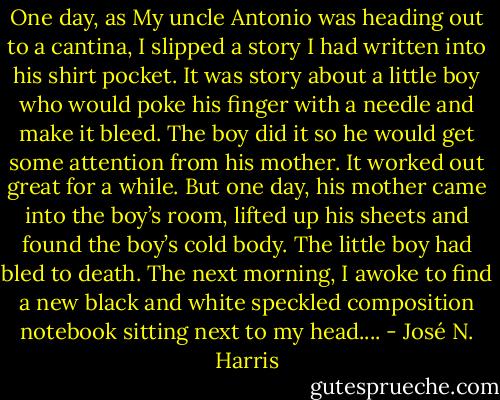 One day, as My uncle Antonio was heading out to a cantina, I slipped a story I had written into his shirt pocket. It was story about a little boy who would poke his finger with a needle and make it bleed. The boy did it so he would get some attention from his mother. It worked out great for a while. But one day, his mother came into the boy’s room, lifted up his sheets and found the boy’s cold body. The little boy had bled to death. The next morning, I awoke to find a new black and white speckled composition notebook sitting next to my head.... - José N. Harris