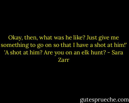 Okay, then, what was he like? Just give me something to go on so that I have a shot at him!'<br />'A shot at him? Are you on an elk hunt? - Sara Zarr
