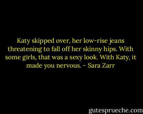Katy skipped over, her low-rise jeans threatening to fall off her skinny hips. With some girls, that was a sexy look. With Katy, it made you nervous. - Sara Zarr