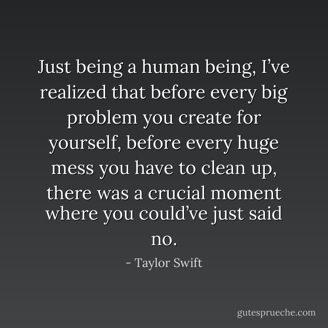 Just being a human being, I’ve realized that before every big problem you create for yourself, before every huge mess you have to clean up, there was a crucial moment where you could’ve just said no. - Taylor Swift