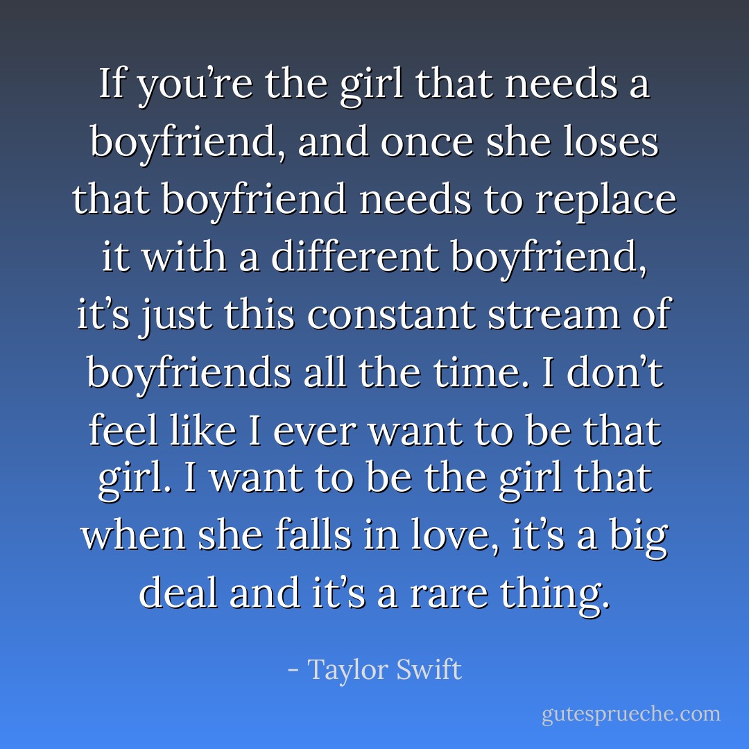 If you’re the girl that needs a boyfriend, and once she loses that boyfriend needs to replace it with a different boyfriend, it’s just this constant stream of boyfriends all the time. I don’t feel like I ever want to be that girl. I want to be the girl that when she falls in love, it’s a big deal and it’s a rare thing. - Taylor Swift