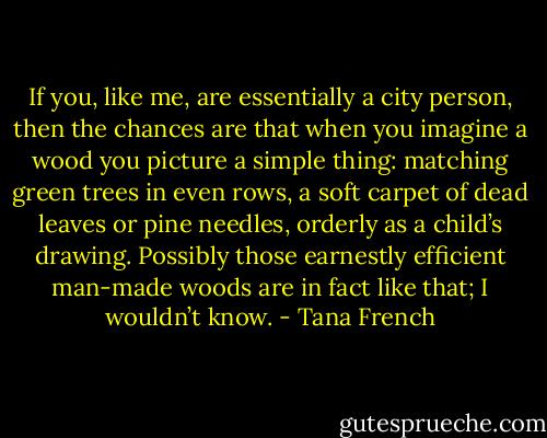 If you, like me, are essentially a city person, then the chances are that when you imagine a wood you picture a simple thing: matching green trees in even rows, a soft carpet of dead leaves or pine needles, orderly as a child’s drawing. Possibly those earnestly efficient man-made woods are in fact like that; I wouldn’t know. - Tana French