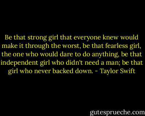 Be that strong girl that everyone knew would make it through the worst, be that fearless girl, the one who would dare to do anything, be that independent girl who didn't need a man; be that girl who never backed down. - Taylor Swift