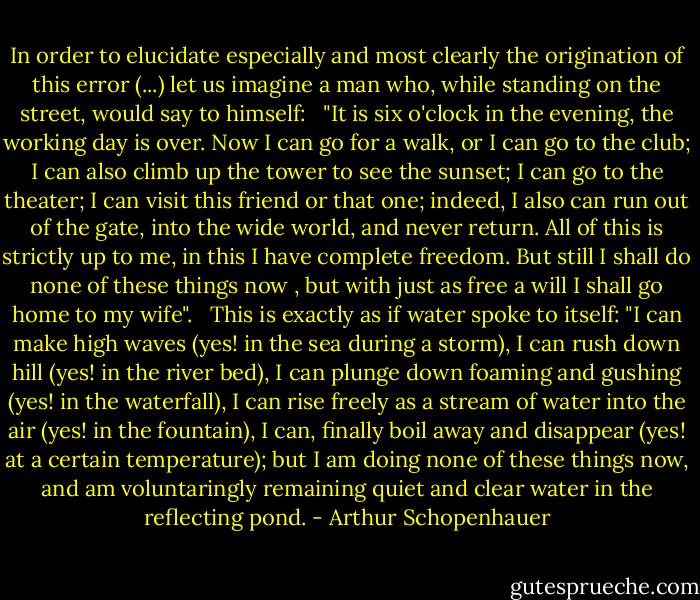 In order to elucidate especially and most clearly the origination of this error (...) let us imagine a man who, while standing on the street, would say to himself: <br /><br />"It is six o'clock in the evening, the working day is over. Now I can go for a walk, or I can go to the club; I can also climb up the tower to see the sunset; I can go to the theater; I can visit this friend or that one; indeed, I also can run out of the gate, into the wide world, and never return. All of this is strictly up to me, in this I have complete freedom. But still I shall do none of these things now , but with just as free a will I shall go home to my wife". <br /><br />This is exactly as if water spoke to itself: "I can make high waves (yes! in the sea during a storm), I can rush down hill (yes! in the river bed), I can plunge down foaming and gushing (yes! in the waterfall), I can rise freely as a stream of water into the air (yes! in the fountain), I can, finally boil away and disappear (yes! at a certain temperature); but I am doing none of these things now, and am voluntaringly remaining quiet and clear water in the reflecting pond. - Arthur Schopenhauer
