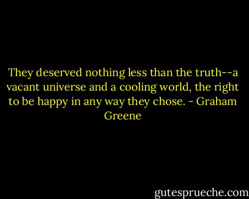 They deserved nothing less than the truth--a vacant universe and a cooling world, the right to be happy in any way they chose. - Graham Greene