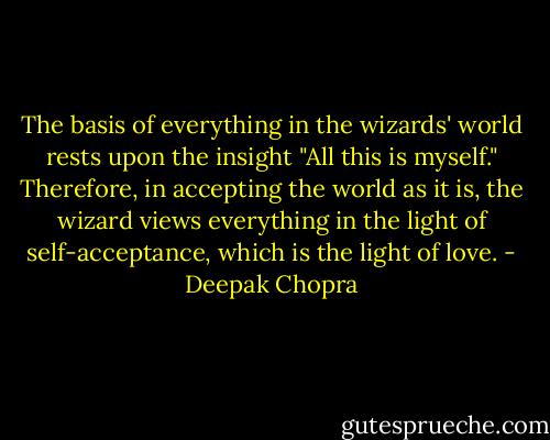 The basis of everything in the wizards' world rests upon the insight "All this is myself." Therefore, in accepting the world as it is, the wizard views everything in the light of self-acceptance, which is the light of love. - Deepak Chopra