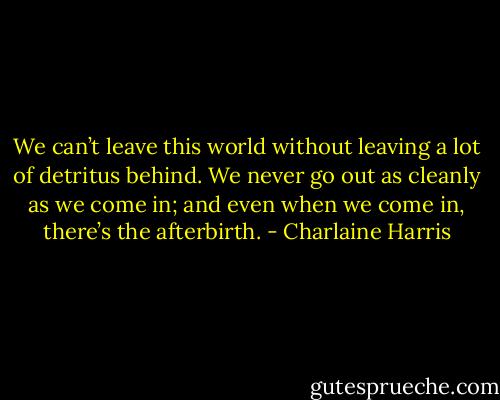 We can’t leave this world without leaving a lot of detritus behind. We never go out as cleanly as we come in; and even when we come in, there’s the afterbirth. - Charlaine Harris