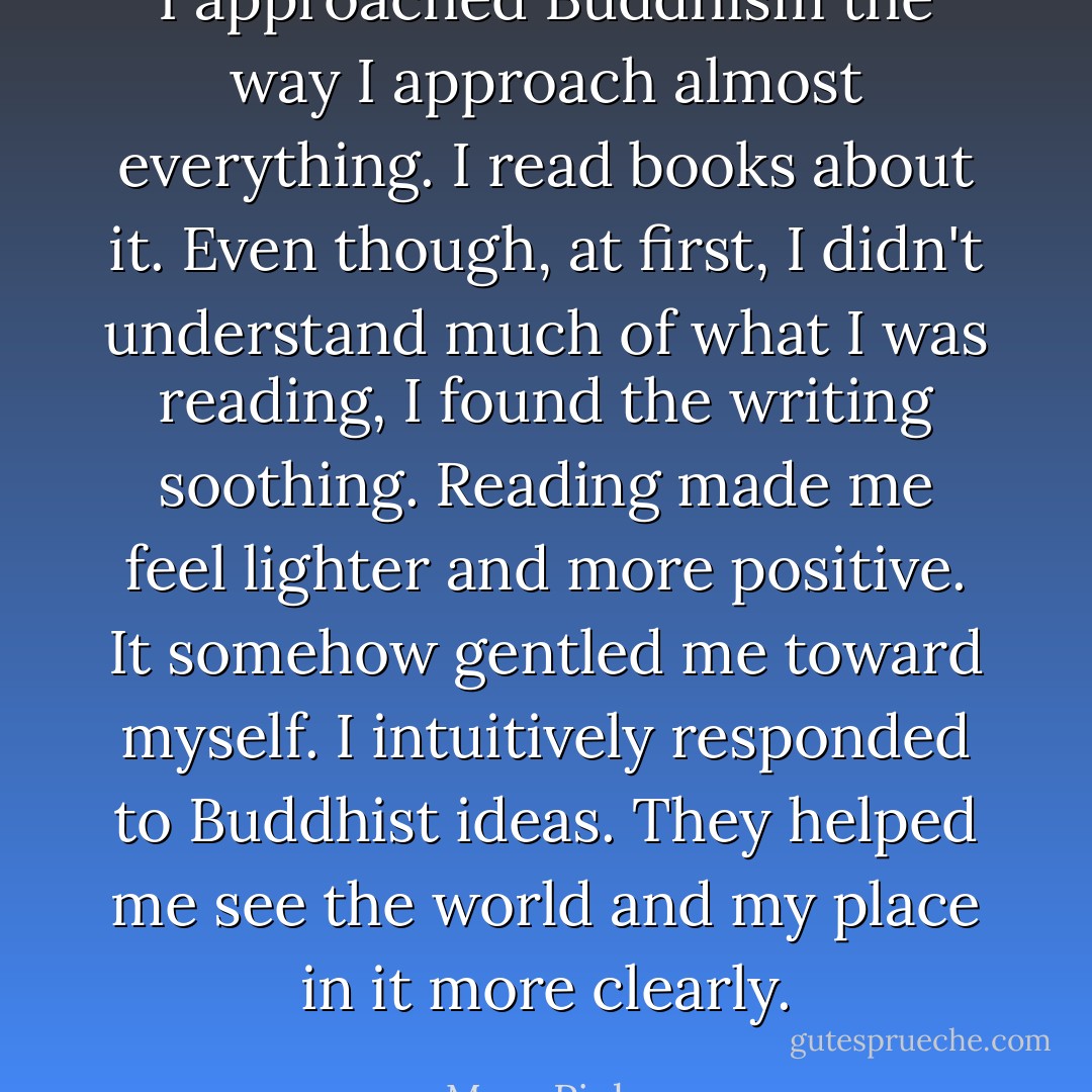 I approached Buddhism the way I approach almost everything. I read books about it. Even though, at first, I didn't understand much of what I was reading, I found the writing soothing. Reading made me feel lighter and more positive. It somehow gentled me toward myself. I intuitively responded to Buddhist ideas. They helped me see the world and my place in it more clearly. - Mary Pipher