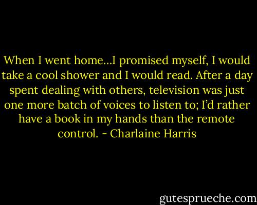 When I went home…I promised myself, I would take a cool shower and I would read. After a day spent dealing with others, television was just one more batch of voices to listen to; I’d rather have a book in my hands than the remote control. - Charlaine Harris