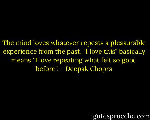 The mind loves whatever repeats a pleasurable experience from the past. "I love this" basically means "I love repeating what felt so good before". - Deepak Chopra