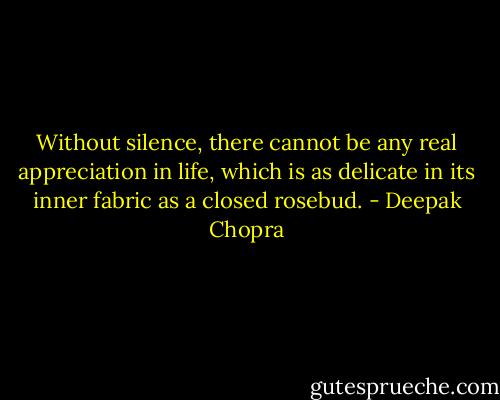 Without silence, there cannot be any real appreciation in life, which is as delicate in its inner fabric as a closed rosebud. - Deepak Chopra