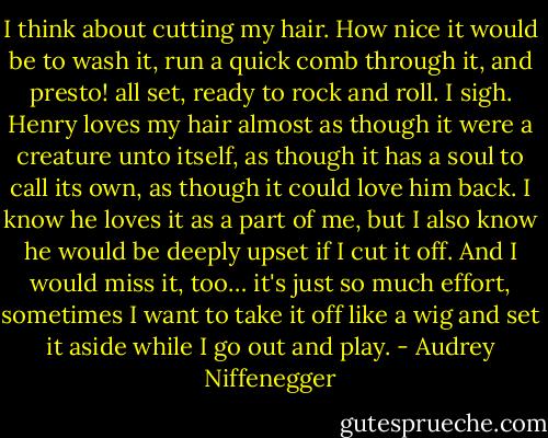 I think about cutting my hair. How nice it would be to wash it, run a quick comb through it, and presto! all set, ready to rock and roll. I sigh. Henry loves my hair almost as though it were a creature unto itself, as though it has a soul to call its own, as though it could love him back. I know he loves it as a part of me, but I also know he would be deeply upset if I cut it off. And I would miss it, too… it's just so much effort, sometimes I want to take it off like a wig and set it aside while I go out and play. - Audrey Niffenegger