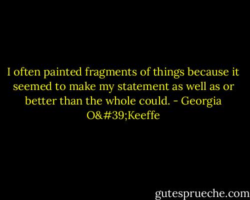 I often painted fragments of things because it seemed to make my statement as well as or better than the whole could. - Georgia O'Keeffe