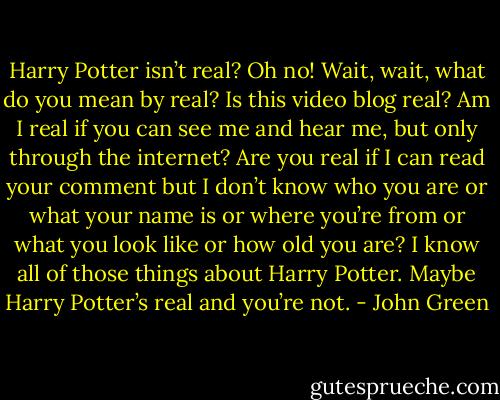 Harry Potter isn’t real? Oh no! Wait, wait, what do you mean by real? Is this video blog real? Am I real if you can see me and hear me, but only through the internet? Are you real if I can read your comment but I don’t know who you are or what your name is or where you’re from or what you look like or how old you are? I know all of those things about Harry Potter. Maybe Harry Potter’s real and you’re not. - John Green