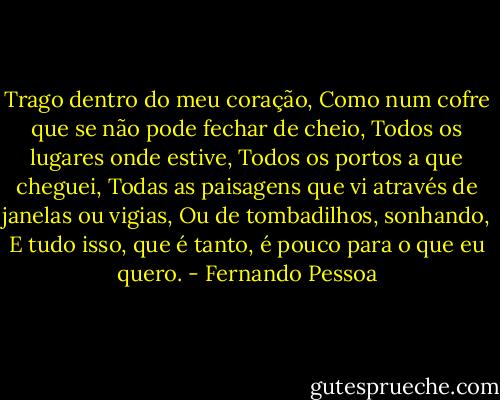 Trago dentro do meu coração,<br />Como num cofre que se não pode fechar de cheio,<br />Todos os lugares onde estive,<br />Todos os portos a que cheguei,<br />Todas as paisagens que vi através de janelas ou vigias,<br />Ou de tombadilhos, sonhando,<br />E tudo isso, que é tanto, é pouco para o que eu quero. - Fernando Pessoa