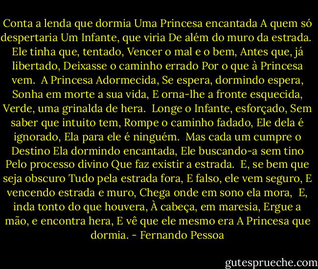 Conta a lenda que dormia<br />Uma Princesa encantada<br />A quem só despertaria<br />Um Infante, que viria<br />De além do muro da estrada.<br /><br />Ele tinha que, tentado,<br />Vencer o mal e o bem,<br />Antes que, já libertado,<br />Deixasse o caminho errado<br />Por o que à Princesa vem.<br /><br />A Princesa Adormecida,<br />Se espera, dormindo espera,<br />Sonha em morte a sua vida,<br />E orna-lhe a fronte esquecida,<br />Verde, uma grinalda de hera.<br /><br />Longe o Infante, esforçado,<br />Sem saber que intuito tem,<br />Rompe o caminho fadado,<br />Ele dela é ignorado,<br />Ela para ele é ninguém.<br /><br />Mas cada um cumpre o Destino<br />Ela dormindo encantada,<br />Ele buscando-a sem tino<br />Pelo processo divino<br />Que faz existir a estrada.<br /><br />E, se bem que seja obscuro<br />Tudo pela estrada fora,<br />E falso, ele vem seguro,<br />E vencendo estrada e muro,<br />Chega onde em sono ela mora,<br /><br />E, inda tonto do que houvera,<br />À cabeça, em maresia,<br />Ergue a mão, e encontra hera,<br />E vê que ele mesmo era<br />A Princesa que dormia. - Fernando Pessoa