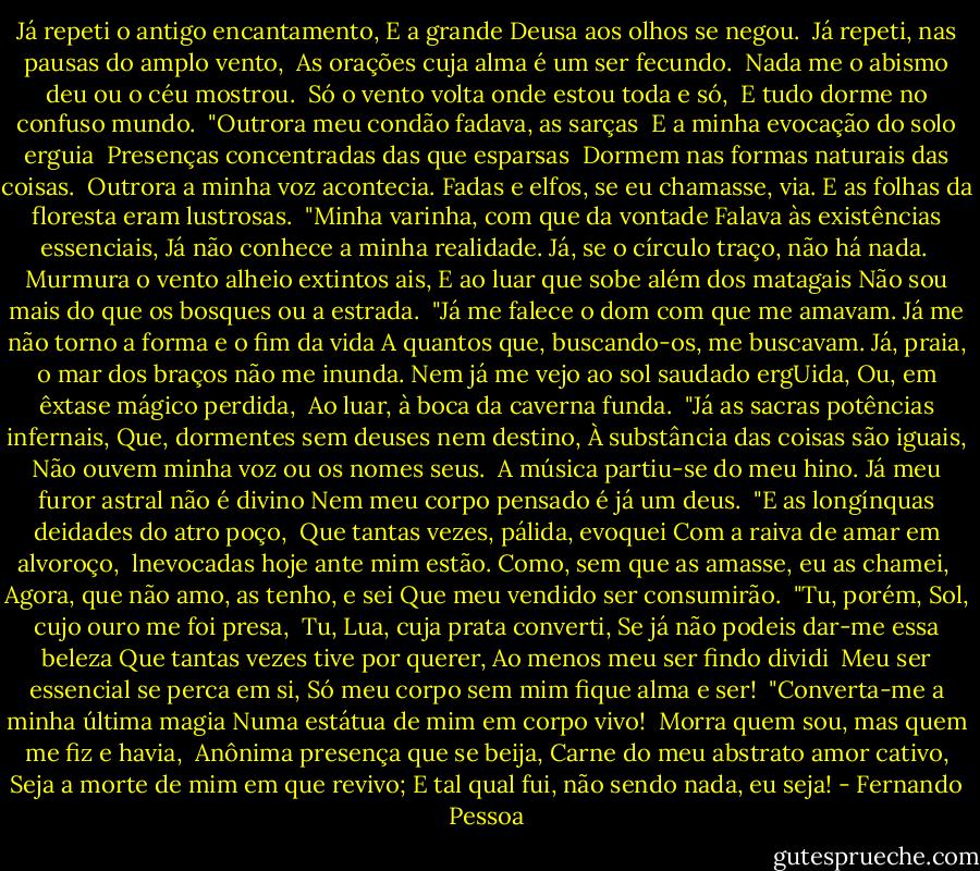 Já repeti o antigo encantamento,<br />E a grande Deusa aos olhos se negou. <br />Já repeti, nas pausas do amplo vento, <br />As orações cuja alma é um ser fecundo. <br />Nada me o abismo deu ou o céu mostrou. <br />Só o vento volta onde estou toda e só, <br />E tudo dorme no confuso mundo.<br /><br />"Outrora meu condão fadava, as sarças <br />E a minha evocação do solo erguia <br />Presenças concentradas das que esparsas <br />Dormem nas formas naturais das coisas. <br />Outrora a minha voz acontecia.<br />Fadas e elfos, se eu chamasse, via.<br />E as folhas da floresta eram lustrosas.<br /><br />"Minha varinha, com que da vontade<br />Falava às existências essenciais,<br />Já não conhece a minha realidade.<br />Já, se o círculo traço, não há nada. <br />Murmura o vento alheio extintos ais,<br />E ao luar que sobe além dos matagais<br />Não sou mais do que os bosques ou a estrada.<br /><br />"Já me falece o dom com que me amavam.<br />Já me não torno a forma e o fim da vida<br />A quantos que, buscando-os, me buscavam.<br />Já, praia, o mar dos braços não me inunda.<br />Nem já me vejo ao sol saudado ergUida,<br />Ou, em êxtase mágico perdida, <br />Ao luar, à boca da caverna funda.<br /><br />"Já as sacras potências infernais,<br />Que, dormentes sem deuses nem destino,<br />À substância das coisas são iguais,<br />Não ouvem minha voz ou os nomes seus. <br />A música partiu-se do meu hino.<br />Já meu furor astral não é divino<br />Nem meu corpo pensado é já um deus.<br /><br />"E as longínquas deidades do atro poço, <br />Que tantas vezes, pálida, evoquei<br />Com a raiva de amar em alvoroço, <br />lnevocadas hoje ante mim estão.<br />Como, sem que as amasse, eu as chamei, <br />Agora, que não amo, as tenho, e sei<br />Que meu vendido ser consumirão.<br /><br />"Tu, porém, Sol, cujo ouro me foi presa, <br />Tu, Lua, cuja prata converti,<br />Se já não podeis dar-me essa beleza<br />Que tantas vezes tive por querer,<br />Ao menos meu ser findo dividi <br />Meu ser essencial se perca em si,<br />Só meu corpo sem mim fique alma e ser!<br /><br />"Converta-me a minha última magia<br />Numa estátua de mim em corpo vivo! <br />Morra quem sou, mas quem me fiz e havia, <br />Anônima presença que se beija,<br />Carne do meu abstrato amor cativo,<br />Seja a morte de mim em que revivo;<br />E tal qual fui, não sendo nada, eu seja! - Fernando Pessoa
