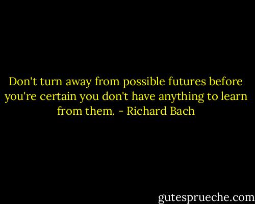 Don't turn away from possible futures before you're certain you don't have anything to learn from them. - Richard Bach