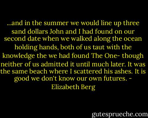 ...and in the summer we would line up three sand dollars John and I had found on our second date when we walked along the ocean holding hands, both of us taut with the knowledge the we had found The One- though neither of us admitted it until much later. It was the same beach where I scattered his ashes. It is good we don't know our own futures. - Elizabeth Berg