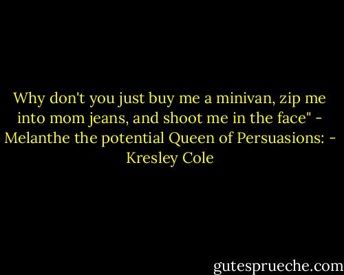 Why don't you just buy me a minivan, zip me into mom jeans, and shoot me in the face" - Melanthe the potential Queen of Persuasions: - Kresley Cole