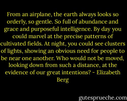 From an airplane, the earth always looks so orderly, so gentle. So full of abundance and grace and purposeful intelligence. By day you could marvel at the precise patterns of cultivated fields. At night, you could see clusters of lights, showing an obvious need for people to be near one another. Who would not be moved, looking down from such a distance, at the evidence of our great intentions? - Elizabeth Berg