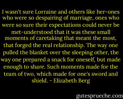 I wasn't sure Lorraine and others like her-ones who were so despairing of marriage, ones who were so sure their expectations could never be met-understood that it was these small moments of caretaking that meant the most, that forged the real relationship. The way one pulled the blanket over the sleeping other, the way one prepared a snack for oneself, but made enough to share. Such moments made for the team of two, which made for one's sword and shield. - Elizabeth Berg