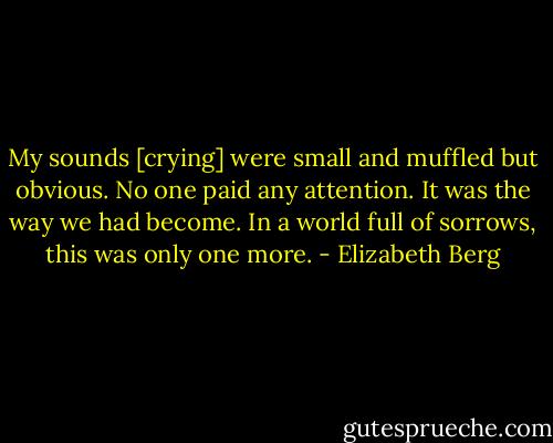 My sounds [crying] were small and muffled but obvious. No one paid any attention. It was the way we had become. In a world full of sorrows, this was only one more. - Elizabeth Berg