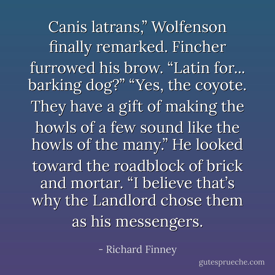 Canis latrans,” Wolfenson finally remarked.<br />Fincher furrowed his brow. “Latin for... barking dog?”<br />“Yes, the coyote. They have a gift of making the howls of a few sound like the howls of the many.” He looked toward the roadblock of brick and mortar. “I believe that’s why the Landlord chose them as his messengers. - Richard Finney