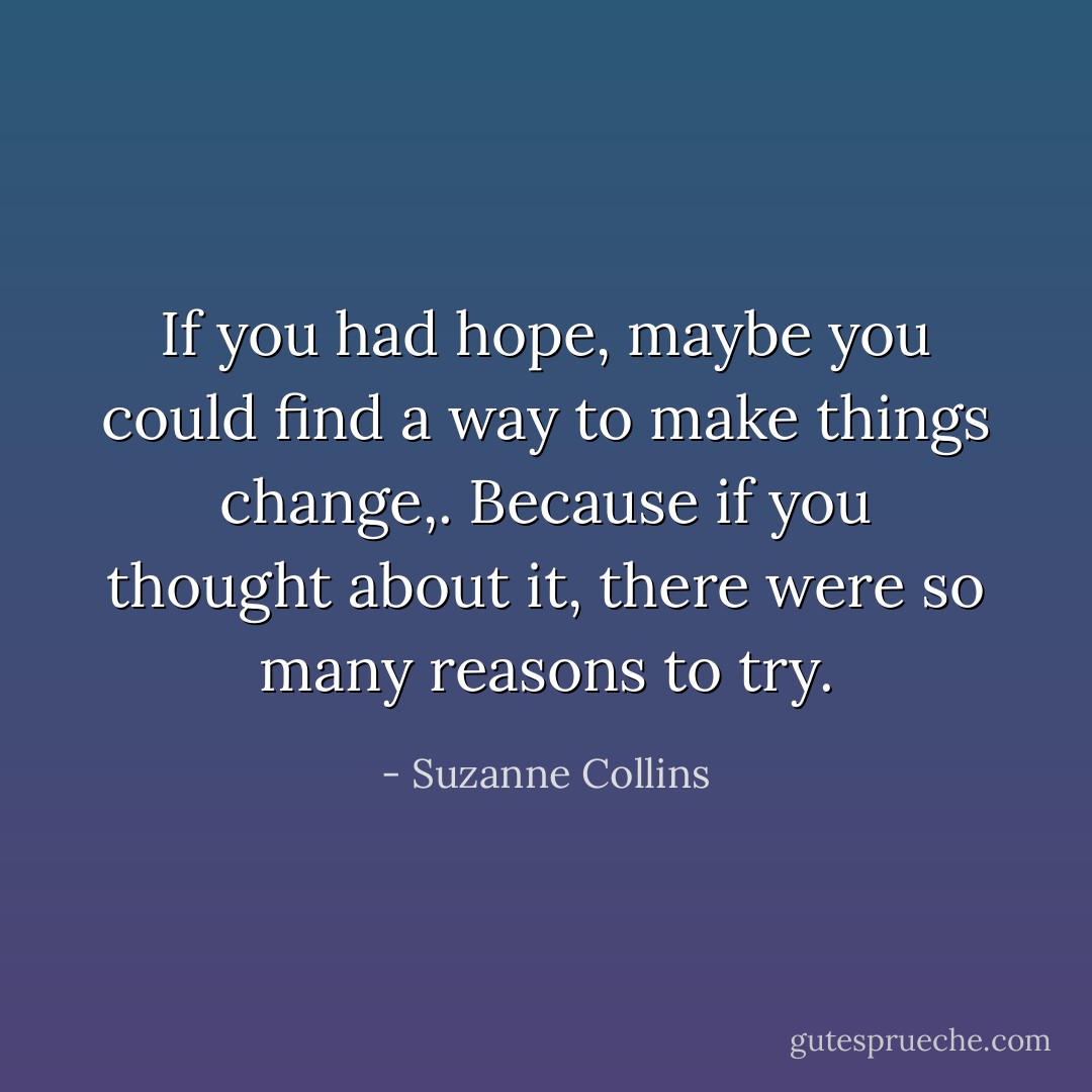 If you had hope, maybe you could find a way to make things change,. Because if you thought about it, there were so many reasons to try. - Suzanne Collins