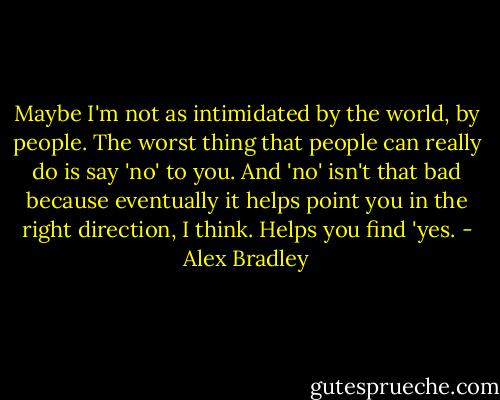 Maybe I'm not as intimidated by the world, by people. The worst thing that people can really do is say 'no' to you. And 'no' isn't that bad because eventually it helps point you in the right direction, I think. Helps you find 'yes. - Alex Bradley