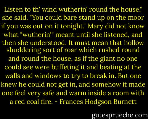Listen to th' wind wutherin' round the house," she said. "You could bare stand up on the moor if you was out on it tonight."<br />Mary did not know what "wutherin'" meant until she listened, and then she understood. It must mean that hollow shuddering sort of roar which rushed round and round the house, as if the giant no one could see were buffeting it and beating at the walls and windows to try to break in. But one knew he could not get in, and somehow it made one feel very safe and warm inside a room with a red coal fire. - Frances Hodgson Burnett