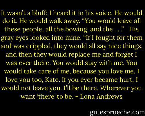 It wasn’t a bluff; I heard it in his voice. He would do it. He would walk away. “You would leave all these people, all the bowing, and the . . .” <br /><br />His gray eyes looked into mine. “If I fought for them and was crippled, they would all say nice things, and then they would replace me and forget I was ever there. You would stay with me. You would take care of me, because you love me. I love you too, Kate. If you ever became hurt, I would not leave you. I’ll be there. Wherever you want ‘there’ to be. - Ilona Andrews