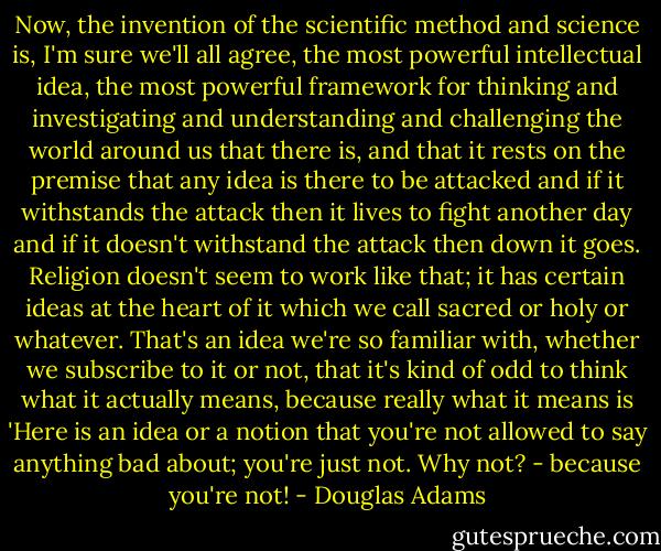 Now, the invention of the scientific method and science is, I'm sure we'll all agree, the most powerful intellectual idea, the most powerful framework for thinking and investigating and understanding and challenging the world around us that there is, and that it rests on the premise that any idea is there to be attacked and if it withstands the attack then it lives to fight another day and if it doesn't withstand the attack then down it goes. Religion doesn't seem to work like that; it has certain ideas at the heart of it which we call sacred or holy or whatever. That's an idea we're so familiar with, whether we subscribe to it or not, that it's kind of odd to think what it actually means, because really what it means is 'Here is an idea or a notion that you're not allowed to say anything bad about; you're just not. Why not? - because you're not! - Douglas Adams