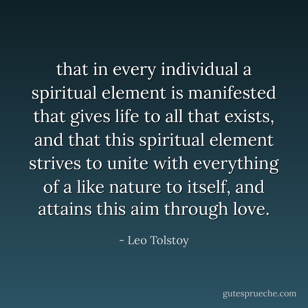 that in every individual a spiritual element is manifested that gives life to all that exists, and that this spiritual element strives to unite with everything of a like nature to itself, and attains this aim through love. - Leo Tolstoy