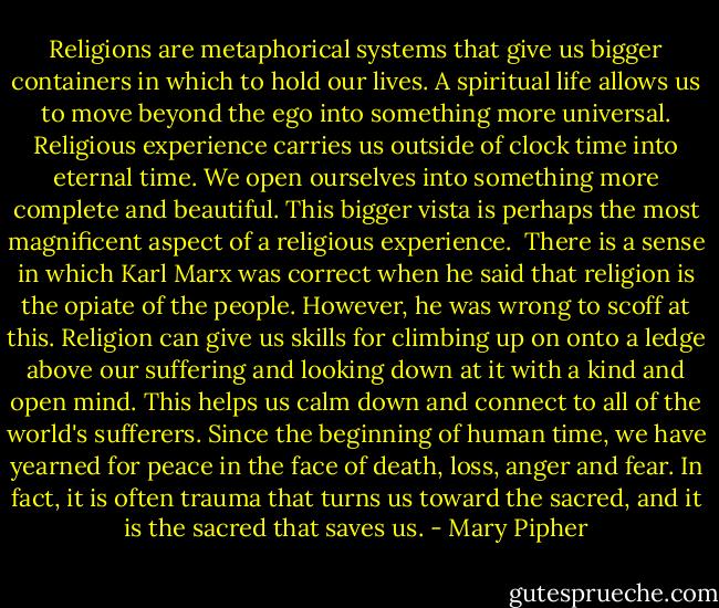 Religions are metaphorical systems that give us bigger containers in which to hold our lives. A spiritual life allows us to move beyond the ego into something more universal. Religious experience carries us outside of clock time into eternal time. We open ourselves into something more complete and beautiful. This bigger vista is perhaps the most magnificent aspect of a religious experience.<br /><br />There is a sense in which Karl Marx was correct when he said that religion is the opiate of the people. However, he was wrong to scoff at this. Religion can give us skills for climbing up on onto a ledge above our suffering and looking down at it with a kind and open mind. This helps us calm down and connect to all of the world's sufferers. Since the beginning of human time, we have yearned for peace in the face of death, loss, anger and fear. In fact, it is often trauma that turns us toward the sacred, and it is the sacred that saves us. - Mary Pipher