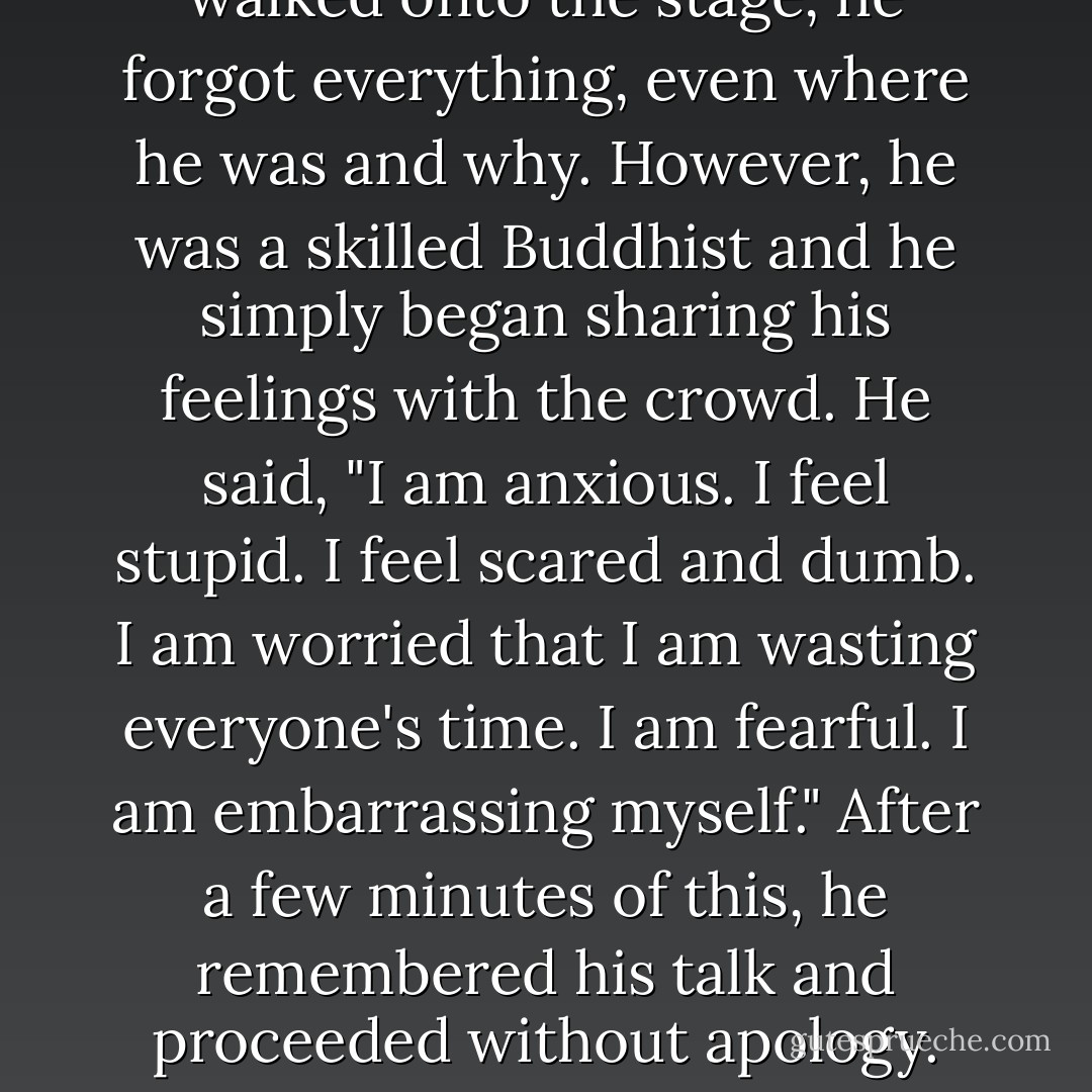 I read of a Buddhist teacher who developed Alzheimer's. He had retired from teaching because his memory was unreliable, but he made one exception for a reunion of his former students. When he walked onto the stage, he forgot everything, even where he was and why. However, he was a skilled Buddhist and he simply began sharing his feelings with the crowd. He said, "I am anxious. I feel stupid. I feel scared and dumb. I am worried that I am wasting everyone's time. I am fearful. I am embarrassing myself." After a few minutes of this, he remembered his talk and proceeded without apology. The students were deeply moved, not only by his wise teachings, but also by how he handled his failings.<br /><br />There is a Buddhist saying, "No resistance, no demons. - Mary Pipher