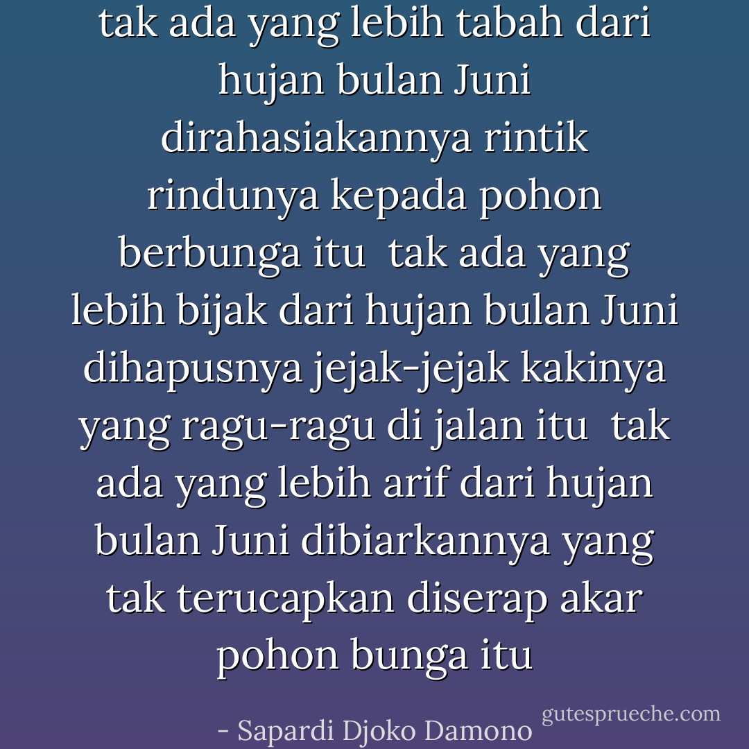 tak ada yang lebih tabah<br />dari hujan bulan Juni<br />dirahasiakannya rintik rindunya<br />kepada pohon berbunga itu<br /><br />tak ada yang lebih bijak<br />dari hujan bulan Juni<br />dihapusnya jejak-jejak kakinya<br />yang ragu-ragu di jalan itu<br /><br />tak ada yang lebih arif<br />dari hujan bulan Juni<br />dibiarkannya yang tak terucapkan<br />diserap akar pohon bunga itu - Sapardi Djoko Damono