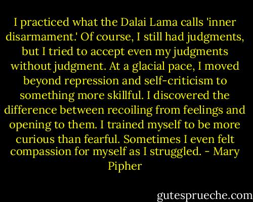 I practiced what the Dalai Lama calls 'inner disarmament.' Of course, I still had judgments, but I tried to accept even my judgments without judgment. At a glacial pace, I moved beyond repression and self-criticism to something more skillful. I discovered the difference between recoiling from feelings and opening to them. I trained myself to be more curious than fearful. Sometimes I even felt compassion for myself as I struggled. - Mary Pipher