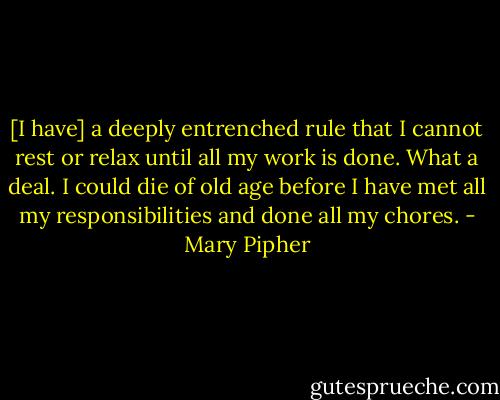 [I have] a deeply entrenched rule that I cannot rest or relax until all my work is done. What a deal. I could die of old age before I have met all my responsibilities and done all my chores. - Mary Pipher