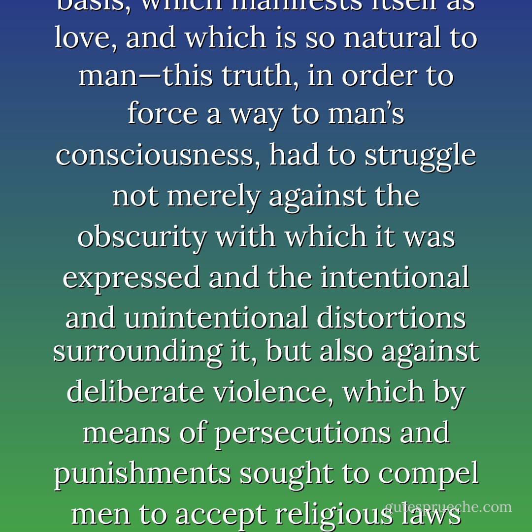 Thus the truth—that his life should be directed by the spiritual element which is its basis, which manifests itself as love, and which is so natural to man—this truth, in order to force a way to man’s consciousness, had to struggle not merely against the obscurity with which it was expressed and the intentional and unintentional distortions surrounding it, but also against deliberate violence, which by means of persecutions and punishments sought to compel men to accept religious laws authorized by the rulers and conflicting with the truth. - Leo Tolstoy