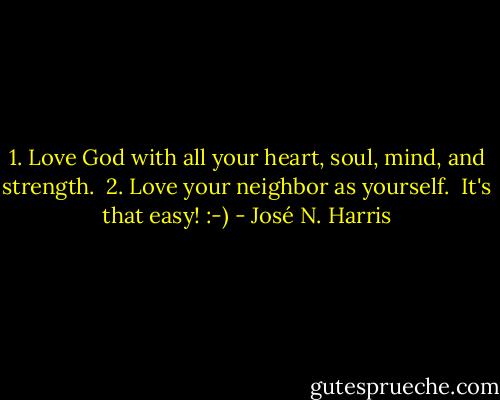 ‎1. Love God with all your heart, soul, mind, and strength.<br /> 2. Love your neighbor as yourself.<br /> It's that easy! :-) - José N. Harris