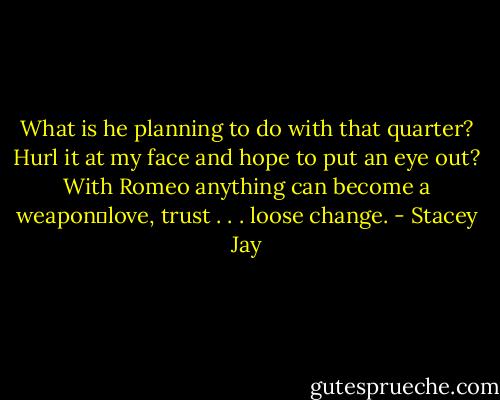 What is he planning to do with that quarter? Hurl it at my face and hope to put an eye out? With Romeo anything can become a weapon─love, trust . . . loose change. - Stacey Jay