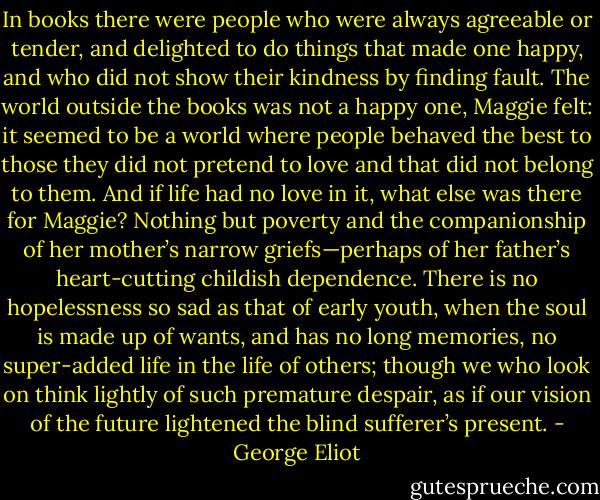 In books there were people who were always agreeable or tender, and delighted to do things that made one happy, and who did not show their kindness by finding fault. The world outside the books was not a happy one, Maggie felt: it seemed to be a world where people behaved the best to those they did not pretend to love and that did not belong to them. And if life had no love in it, what else was there for Maggie? Nothing but poverty and the companionship of her mother’s narrow griefs—perhaps of her father’s heart-cutting childish dependence. There is no hopelessness so sad as that of early youth, when the soul is made up of wants, and has no long memories, no super-added life in the life of others; though we who look on think lightly of such premature despair, as if our vision of the future lightened the blind sufferer’s present. - George Eliot