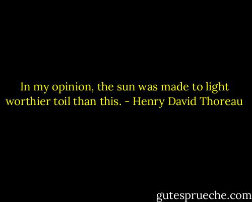 In my opinion, the sun was made to light worthier toil than this. - Henry David Thoreau
