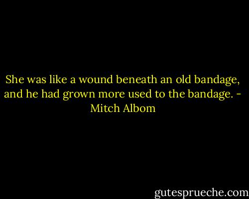 She was like a wound beneath an old bandage, and he had grown more used to the bandage. - Mitch Albom