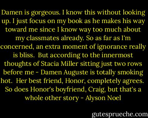 Damen is gorgeous. I know this without looking up. I just focus on my book as he makes his way toward me since I know way too much about my classmates already. So as far as I'm concerned, an extra moment of ignorance really is bliss.<br /><br />But according to the innermost thoughts of Stacia Miller sitting just two rows before me - Damen Auguste is totally smoking hot.<br /><br />Her best friend, Honor, completely agrees.<br /><br />So does Honor's boyfriend, Craig, but that's a whole other story - Alyson Noel