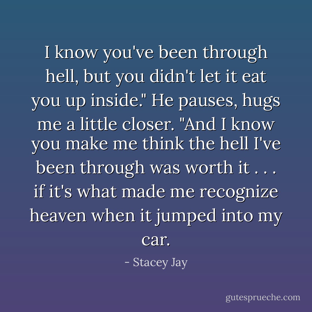 I know you've been through hell, but you didn't let it eat you up inside." He pauses, hugs me a little closer. "And I know you make me think the hell I've been through was worth it . . . if it's what made me recognize heaven when it jumped into my car. - Stacey Jay