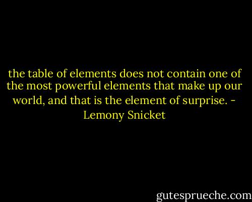the table of elements does not contain one of the most powerful elements that make up our world, and that is the element of surprise. - Lemony Snicket